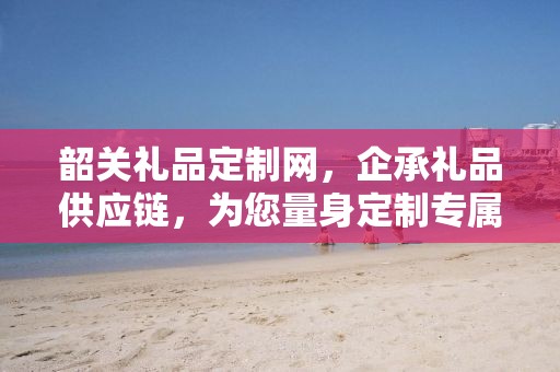 韶关礼品定制网，企承礼品供应链，为您量身定制专属礼品