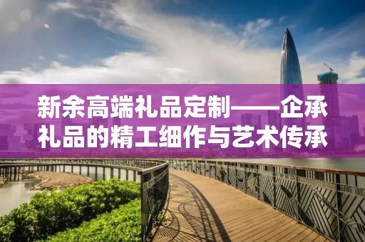 新余高端礼品定制——企承礼品的精工细作与艺术传承