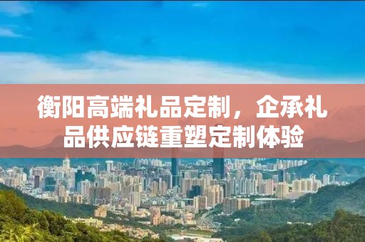 衡阳高端礼品定制，企承礼品供应链重塑定制体验